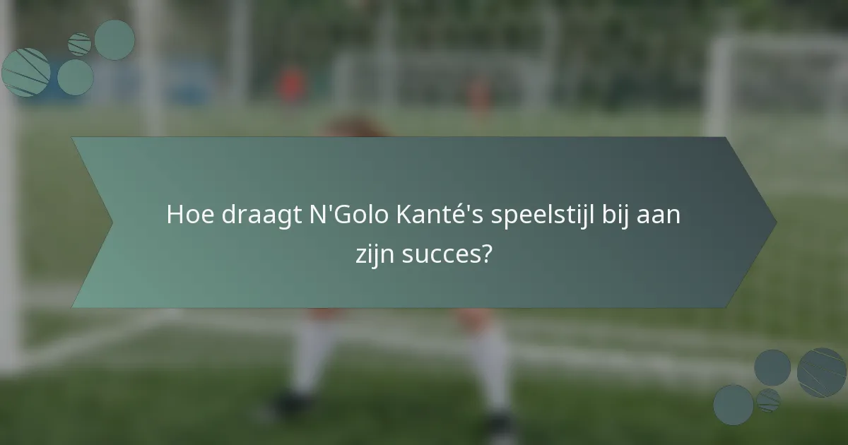 Hoe draagt N'Golo Kanté's speelstijl bij aan zijn succes?