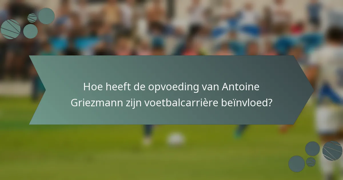 Hoe heeft de opvoeding van Antoine Griezmann zijn voetbalcarrière beïnvloed?